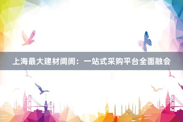 上海最大建材阛阓：一站式采购平台全面融会